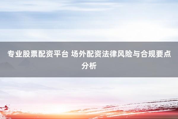 专业股票配资平台 场外配资法律风险与合规要点分析