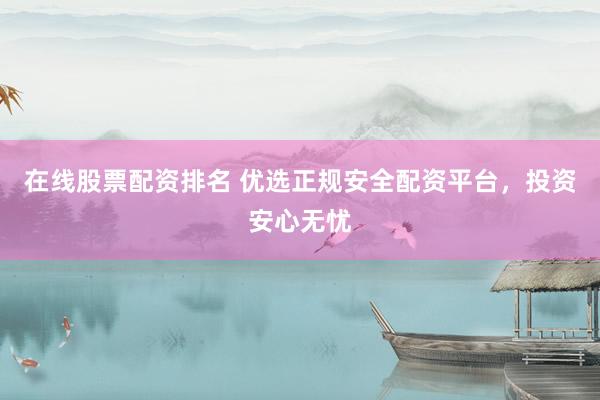 在线股票配资排名 优选正规安全配资平台，投资安心无忧