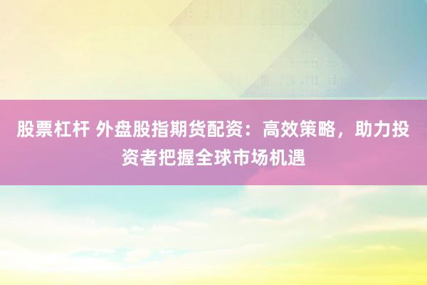 股票杠杆 外盘股指期货配资：高效策略，助力投资者把握全球市场机遇