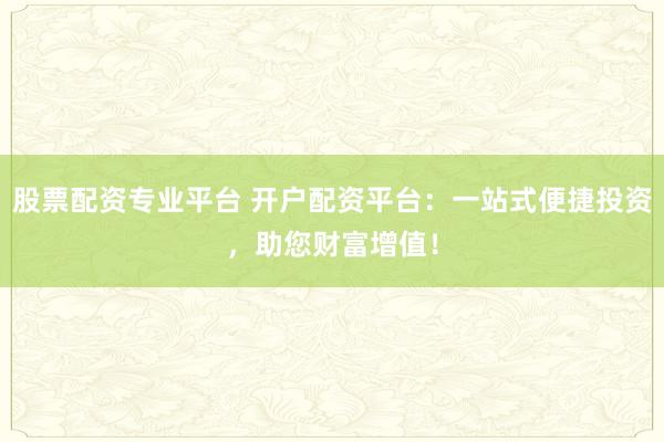 股票配资专业平台 开户配资平台：一站式便捷投资，助您财富增值！