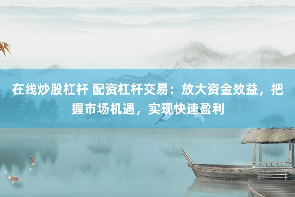 在线炒股杠杆 配资杠杆交易：放大资金效益，把握市场机遇，实现快速盈利