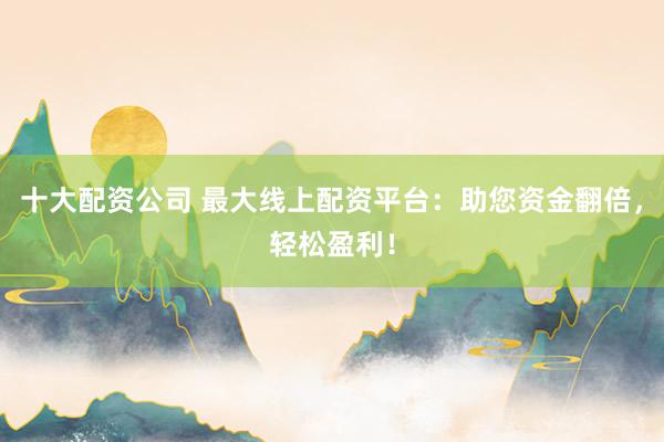 十大配资公司 最大线上配资平台：助您资金翻倍，轻松盈利！