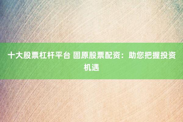 十大股票杠杆平台 固原股票配资：助您把握投资机遇
